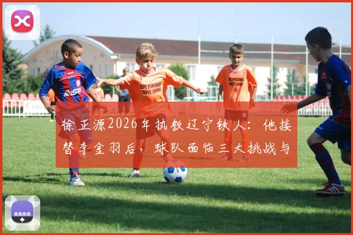 徐正源2026年执教辽宁铁人：他接替李金羽后，球队面临三大挑战与机遇
