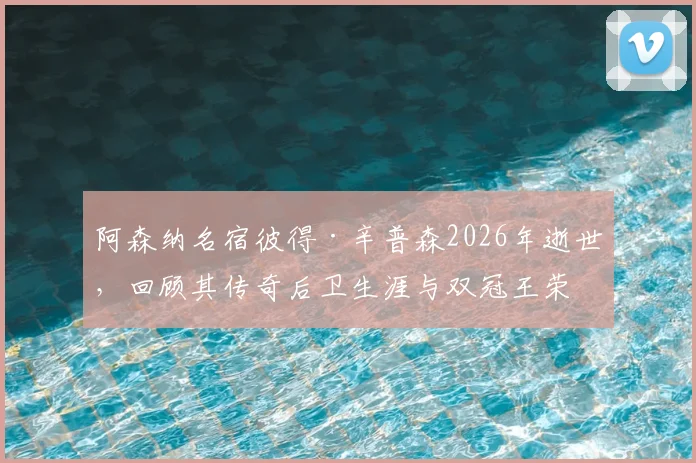 阿森纳名宿彼得·辛普森2026年逝世，回顾其传奇后卫生涯与双冠王荣耀时刻