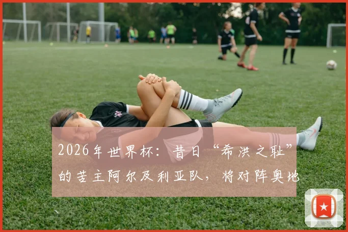 2026年世界杯：昔日“希洪之耻”的苦主阿尔及利亚队，将对阵奥地利有何策略与态度？全面解析