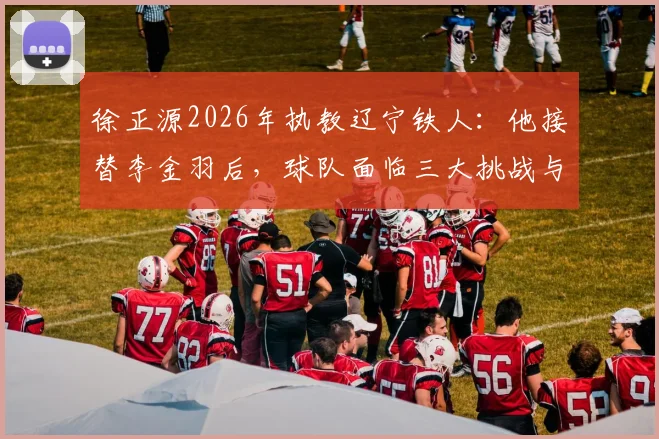 徐正源2026年执教辽宁铁人：他接替李金羽后，球队面临三大挑战与机遇