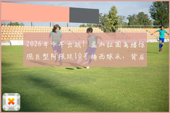 2026年今早出战!孟加拉国高楼惊现巨型阿根廷10号梅西球衣,背后原因及现场照片曝光