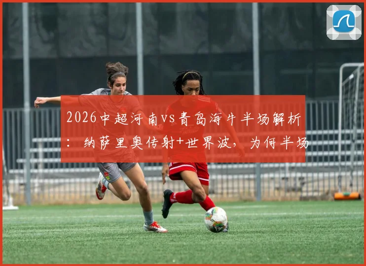 2026中超河南vs青岛海牛半场解析：纳萨里奥传射+世界波，为何半场就锁定2-0胜局？附进球动图回顾