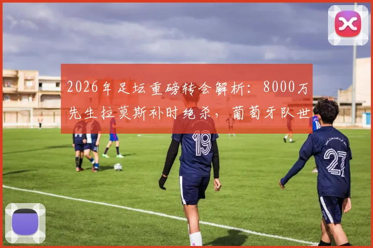 2026年足坛重磅转会解析：8000万先生拉莫斯补时绝杀，葡萄牙队世界杯晋级之路全回顾