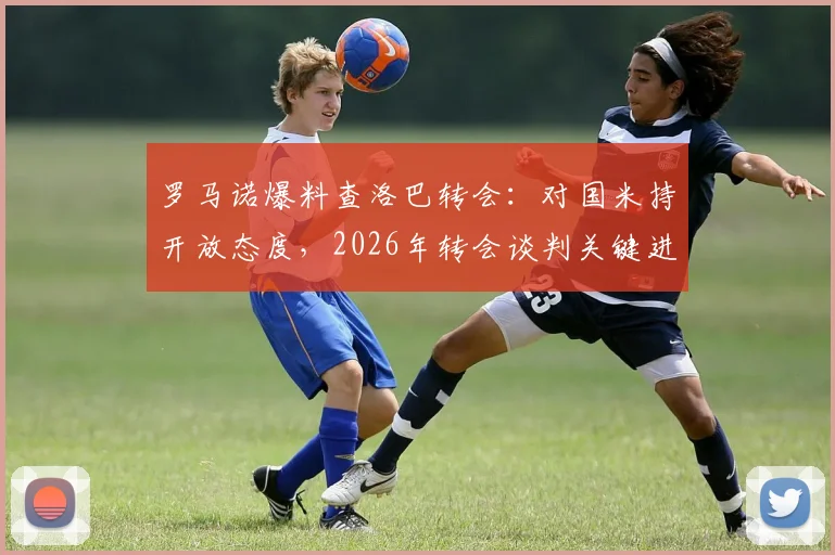 罗马诺爆料查洛巴转会：对国米持开放态度，2026年转会谈判关键进展分析